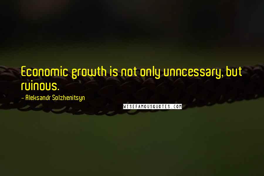 Aleksandr Solzhenitsyn Quotes: Economic growth is not only unncessary, but ruinous.