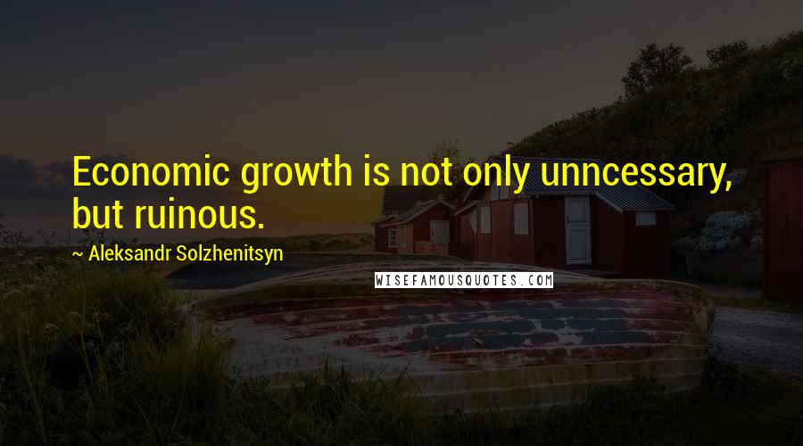Aleksandr Solzhenitsyn Quotes: Economic growth is not only unncessary, but ruinous.
