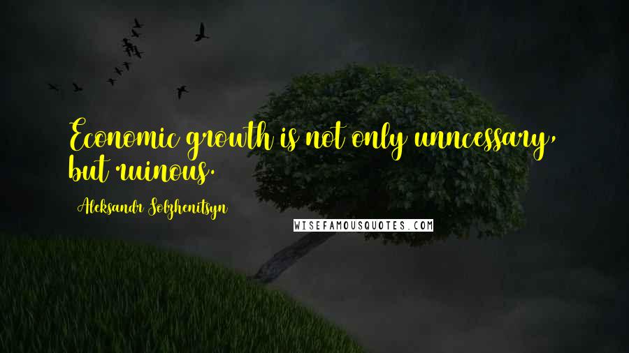 Aleksandr Solzhenitsyn Quotes: Economic growth is not only unncessary, but ruinous.