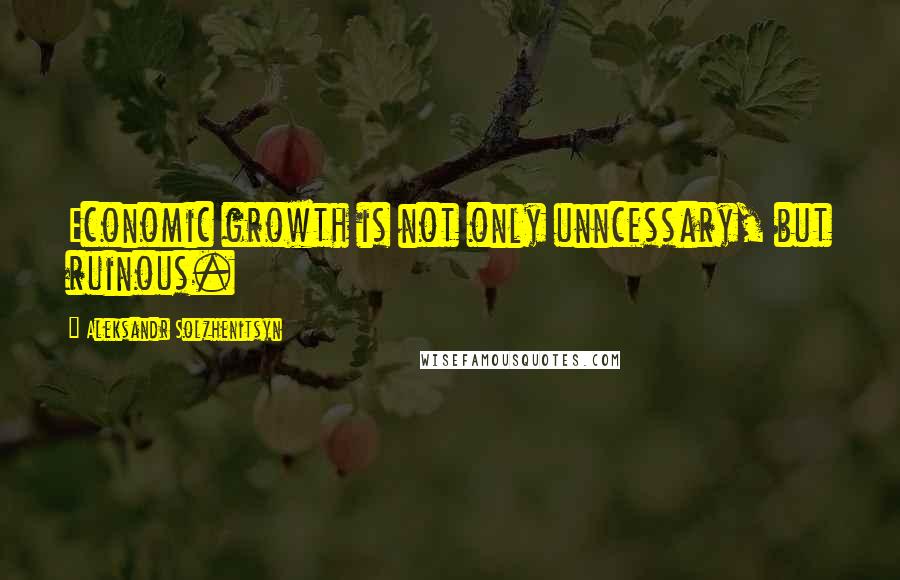 Aleksandr Solzhenitsyn Quotes: Economic growth is not only unncessary, but ruinous.