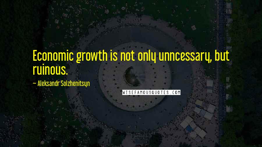 Aleksandr Solzhenitsyn Quotes: Economic growth is not only unncessary, but ruinous.