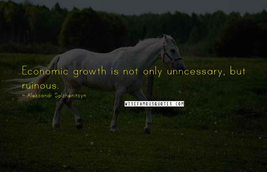 Aleksandr Solzhenitsyn Quotes: Economic growth is not only unncessary, but ruinous.