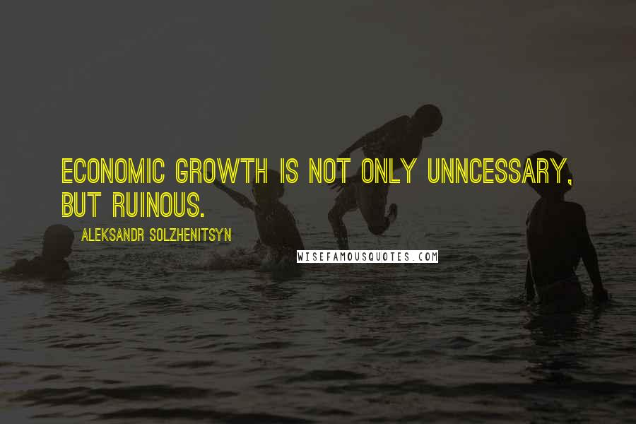 Aleksandr Solzhenitsyn Quotes: Economic growth is not only unncessary, but ruinous.