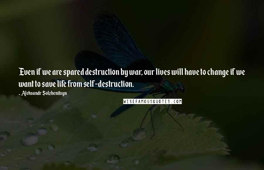 Aleksandr Solzhenitsyn Quotes: Even if we are spared destruction by war, our lives will have to change if we want to save life from self-destruction.