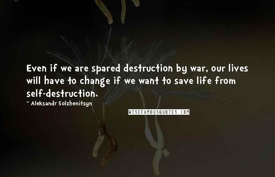 Aleksandr Solzhenitsyn Quotes: Even if we are spared destruction by war, our lives will have to change if we want to save life from self-destruction.