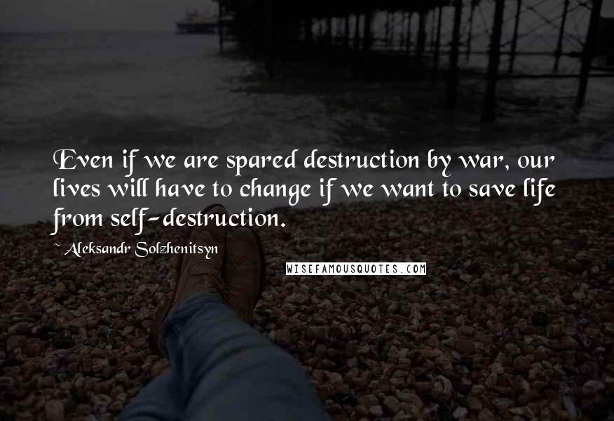 Aleksandr Solzhenitsyn Quotes: Even if we are spared destruction by war, our lives will have to change if we want to save life from self-destruction.