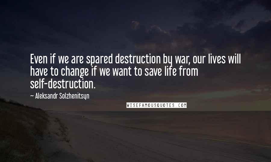 Aleksandr Solzhenitsyn Quotes: Even if we are spared destruction by war, our lives will have to change if we want to save life from self-destruction.
