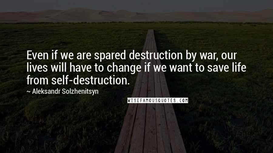 Aleksandr Solzhenitsyn Quotes: Even if we are spared destruction by war, our lives will have to change if we want to save life from self-destruction.
