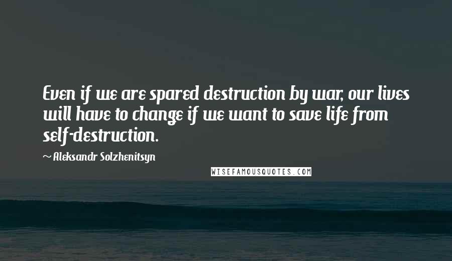 Aleksandr Solzhenitsyn Quotes: Even if we are spared destruction by war, our lives will have to change if we want to save life from self-destruction.