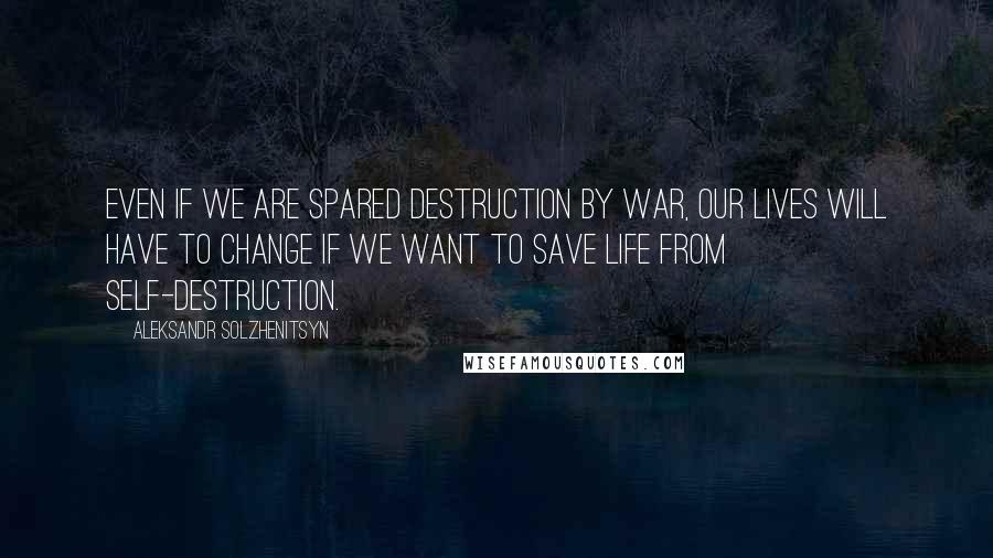 Aleksandr Solzhenitsyn Quotes: Even if we are spared destruction by war, our lives will have to change if we want to save life from self-destruction.