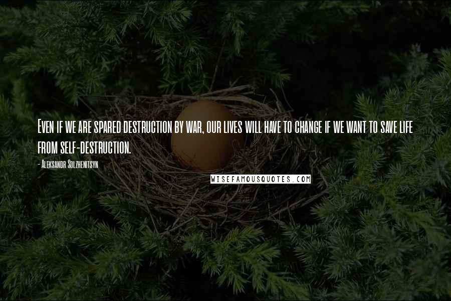 Aleksandr Solzhenitsyn Quotes: Even if we are spared destruction by war, our lives will have to change if we want to save life from self-destruction.