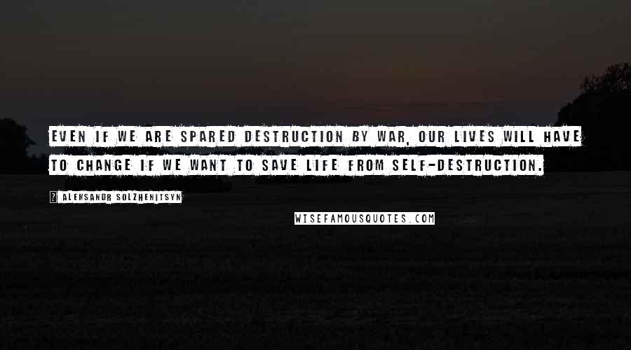 Aleksandr Solzhenitsyn Quotes: Even if we are spared destruction by war, our lives will have to change if we want to save life from self-destruction.