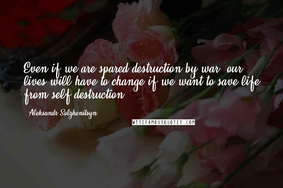 Aleksandr Solzhenitsyn Quotes: Even if we are spared destruction by war, our lives will have to change if we want to save life from self-destruction.