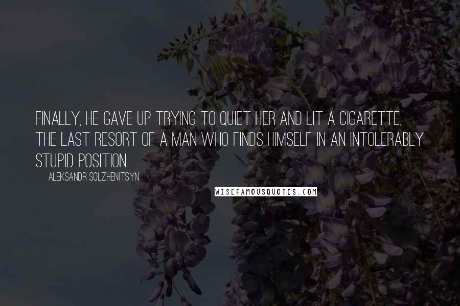 Aleksandr Solzhenitsyn Quotes: Finally, he gave up trying to quiet her and lit a cigarette, the last resort of a man who finds himself in an intolerably stupid position.