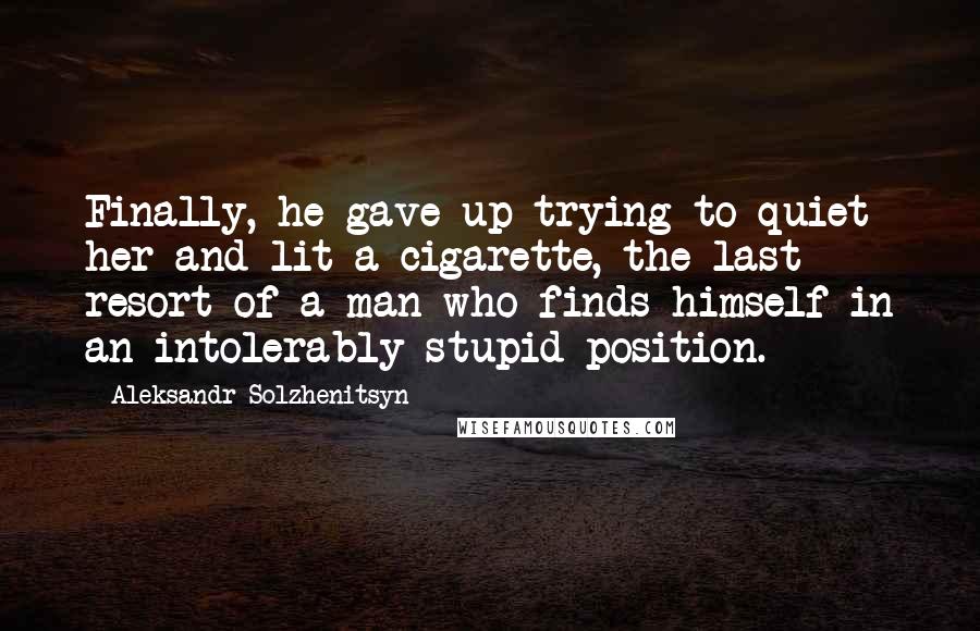 Aleksandr Solzhenitsyn Quotes: Finally, he gave up trying to quiet her and lit a cigarette, the last resort of a man who finds himself in an intolerably stupid position.