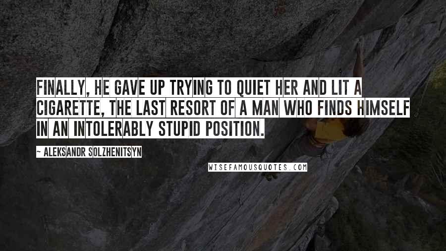 Aleksandr Solzhenitsyn Quotes: Finally, he gave up trying to quiet her and lit a cigarette, the last resort of a man who finds himself in an intolerably stupid position.