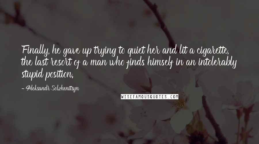 Aleksandr Solzhenitsyn Quotes: Finally, he gave up trying to quiet her and lit a cigarette, the last resort of a man who finds himself in an intolerably stupid position.