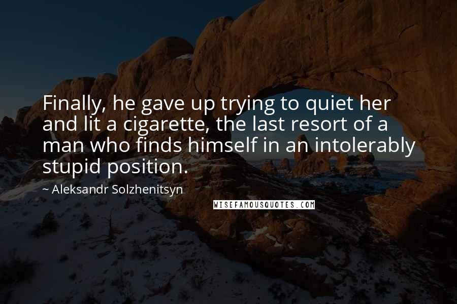 Aleksandr Solzhenitsyn Quotes: Finally, he gave up trying to quiet her and lit a cigarette, the last resort of a man who finds himself in an intolerably stupid position.