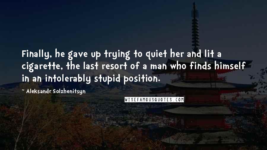 Aleksandr Solzhenitsyn Quotes: Finally, he gave up trying to quiet her and lit a cigarette, the last resort of a man who finds himself in an intolerably stupid position.