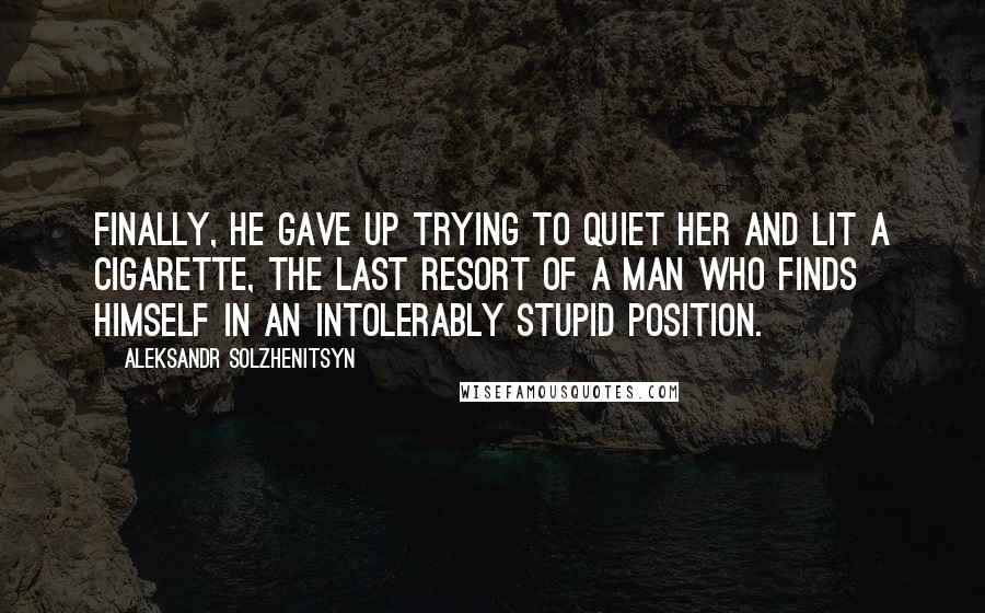 Aleksandr Solzhenitsyn Quotes: Finally, he gave up trying to quiet her and lit a cigarette, the last resort of a man who finds himself in an intolerably stupid position.