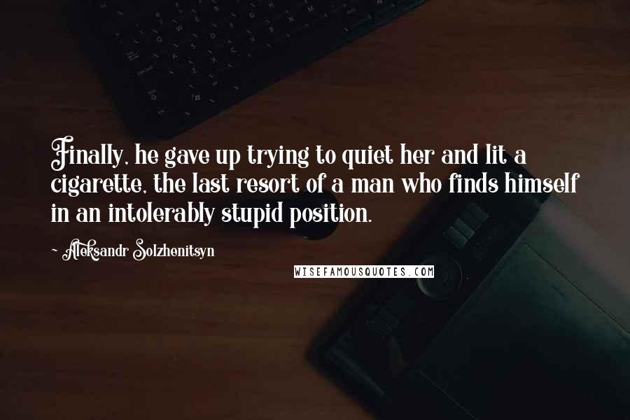 Aleksandr Solzhenitsyn Quotes: Finally, he gave up trying to quiet her and lit a cigarette, the last resort of a man who finds himself in an intolerably stupid position.