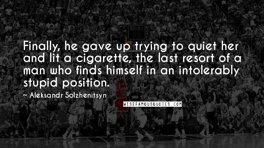 Aleksandr Solzhenitsyn Quotes: Finally, he gave up trying to quiet her and lit a cigarette, the last resort of a man who finds himself in an intolerably stupid position.