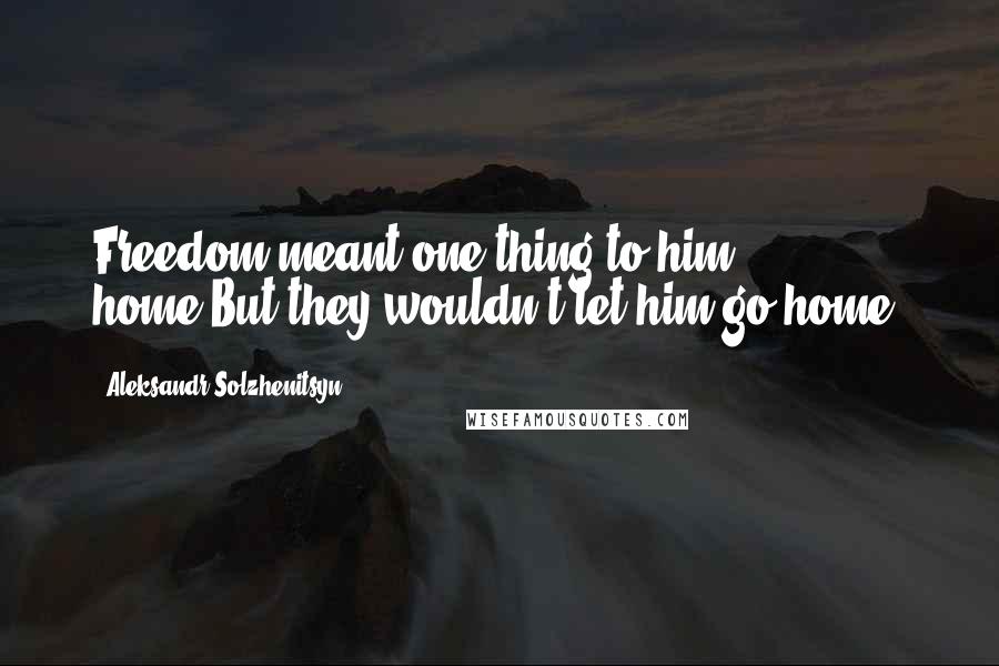 Aleksandr Solzhenitsyn Quotes: Freedom meant one thing to him - home.But they wouldn't let him go home.