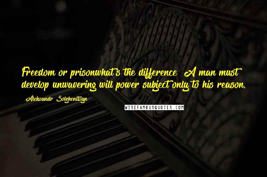 Aleksandr Solzhenitsyn Quotes: Freedom or prisonwhat's the difference? A man must develop unwavering will power subject only to his reason.