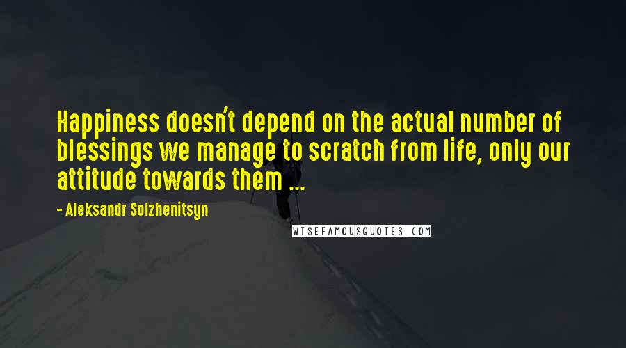 Aleksandr Solzhenitsyn Quotes: Happiness doesn't depend on the actual number of blessings we manage to scratch from life, only our attitude towards them ...