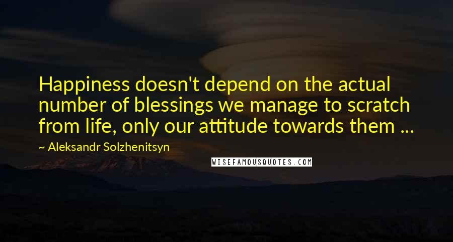 Aleksandr Solzhenitsyn Quotes: Happiness doesn't depend on the actual number of blessings we manage to scratch from life, only our attitude towards them ...
