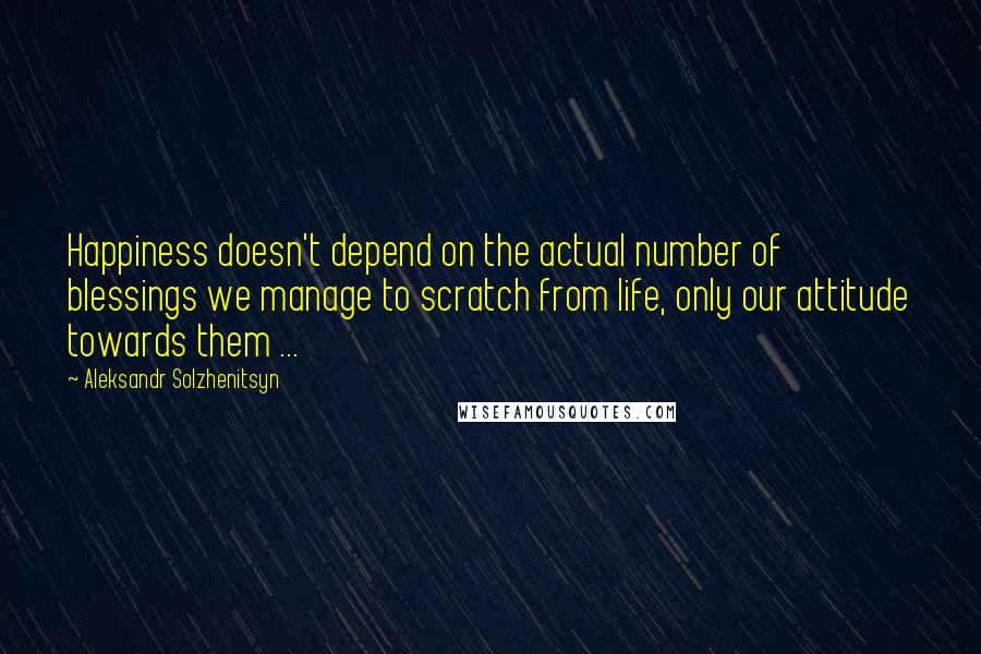 Aleksandr Solzhenitsyn Quotes: Happiness doesn't depend on the actual number of blessings we manage to scratch from life, only our attitude towards them ...