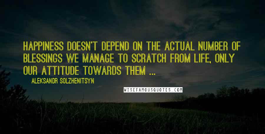 Aleksandr Solzhenitsyn Quotes: Happiness doesn't depend on the actual number of blessings we manage to scratch from life, only our attitude towards them ...