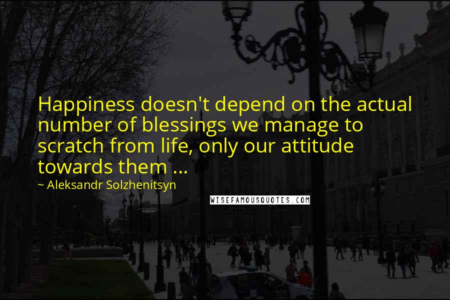 Aleksandr Solzhenitsyn Quotes: Happiness doesn't depend on the actual number of blessings we manage to scratch from life, only our attitude towards them ...