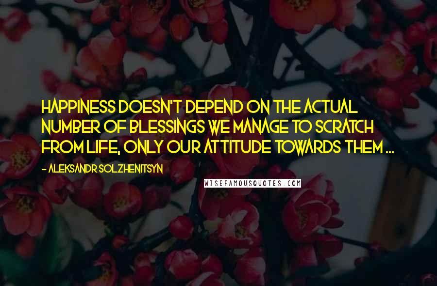 Aleksandr Solzhenitsyn Quotes: Happiness doesn't depend on the actual number of blessings we manage to scratch from life, only our attitude towards them ...