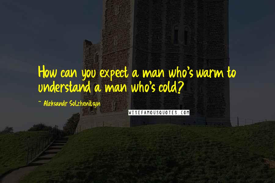 Aleksandr Solzhenitsyn Quotes: How can you expect a man who's warm to understand a man who's cold?