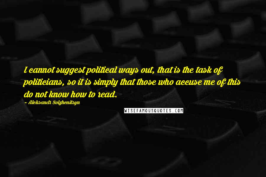 Aleksandr Solzhenitsyn Quotes: I cannot suggest political ways out, that is the task of politicians, so it is simply that those who accuse me of this do not know how to read.