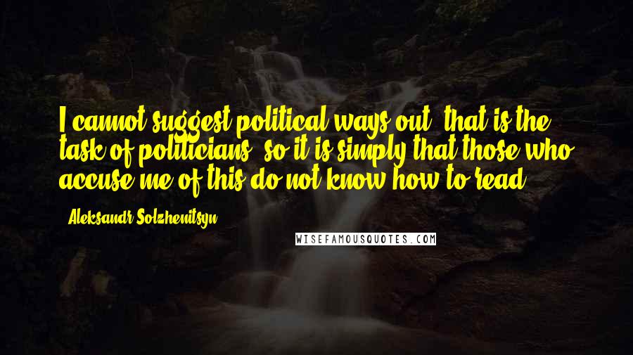 Aleksandr Solzhenitsyn Quotes: I cannot suggest political ways out, that is the task of politicians, so it is simply that those who accuse me of this do not know how to read.