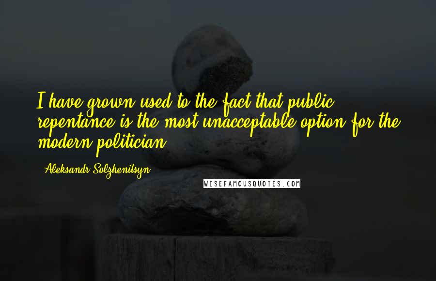 Aleksandr Solzhenitsyn Quotes: I have grown used to the fact that public repentance is the most unacceptable option for the modern politician.