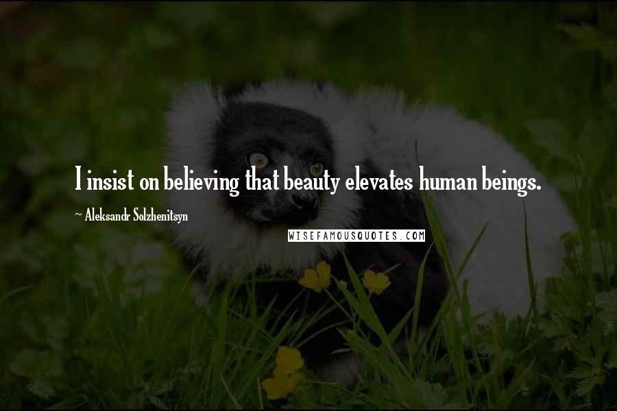 Aleksandr Solzhenitsyn Quotes: I insist on believing that beauty elevates human beings.