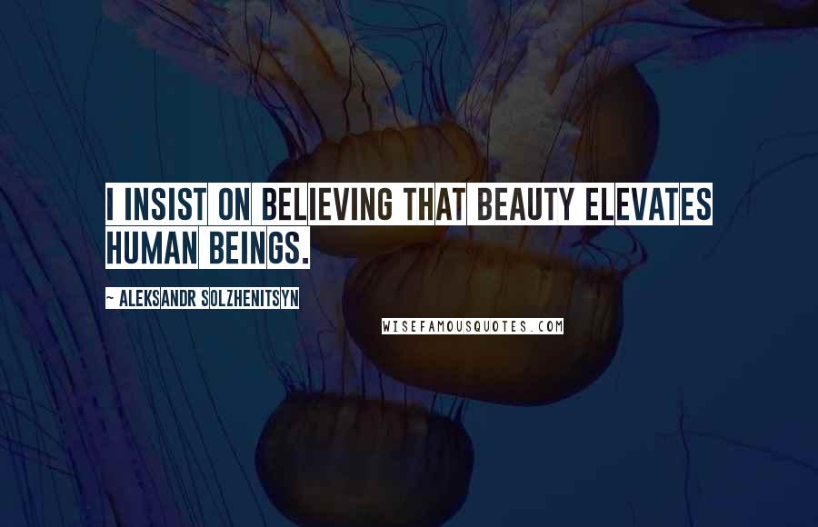 Aleksandr Solzhenitsyn Quotes: I insist on believing that beauty elevates human beings.