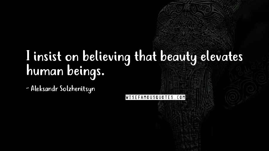 Aleksandr Solzhenitsyn Quotes: I insist on believing that beauty elevates human beings.