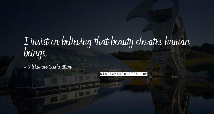 Aleksandr Solzhenitsyn Quotes: I insist on believing that beauty elevates human beings.