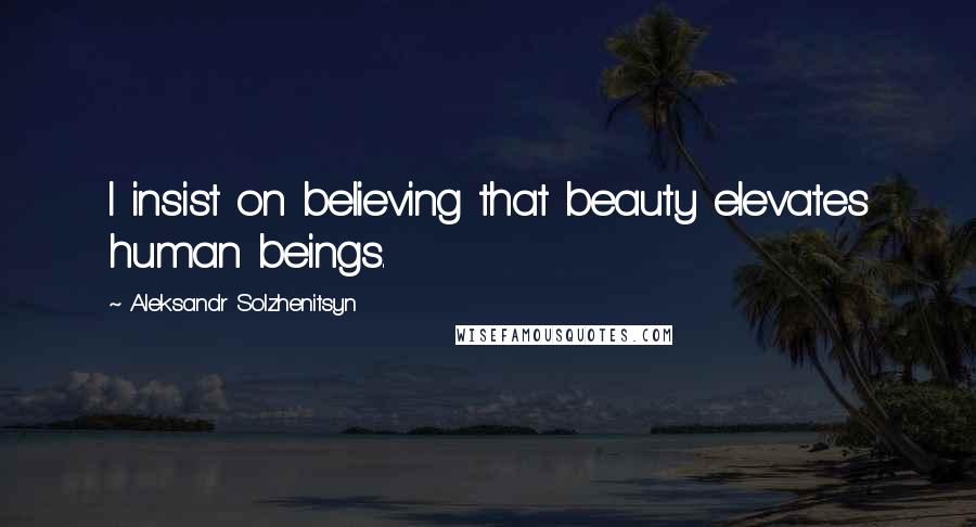 Aleksandr Solzhenitsyn Quotes: I insist on believing that beauty elevates human beings.