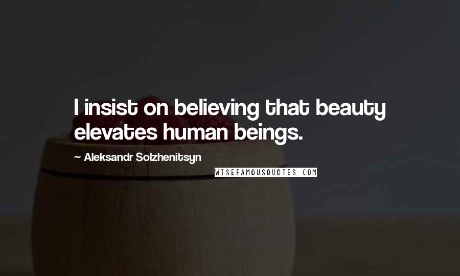 Aleksandr Solzhenitsyn Quotes: I insist on believing that beauty elevates human beings.