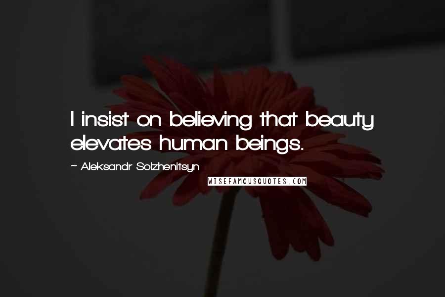 Aleksandr Solzhenitsyn Quotes: I insist on believing that beauty elevates human beings.