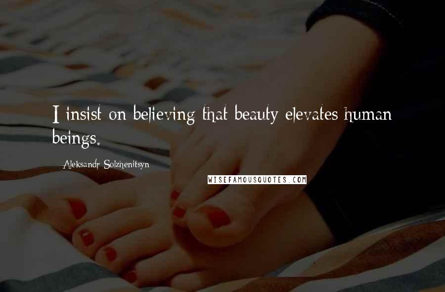 Aleksandr Solzhenitsyn Quotes: I insist on believing that beauty elevates human beings.