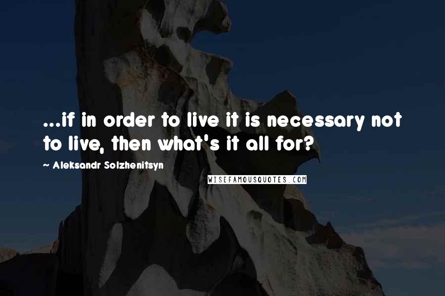 Aleksandr Solzhenitsyn Quotes: ...if in order to live it is necessary not to live, then what's it all for?