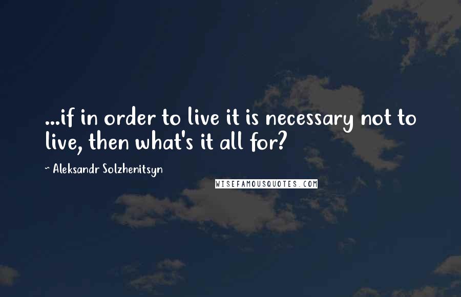 Aleksandr Solzhenitsyn Quotes: ...if in order to live it is necessary not to live, then what's it all for?