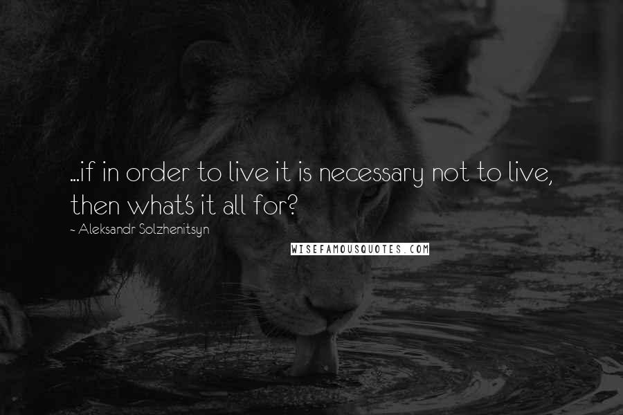 Aleksandr Solzhenitsyn Quotes: ...if in order to live it is necessary not to live, then what's it all for?