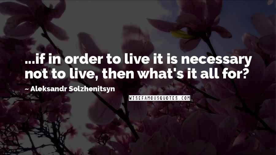 Aleksandr Solzhenitsyn Quotes: ...if in order to live it is necessary not to live, then what's it all for?